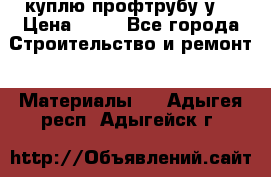 куплю профтрубу у  › Цена ­ 10 - Все города Строительство и ремонт » Материалы   . Адыгея респ.,Адыгейск г.